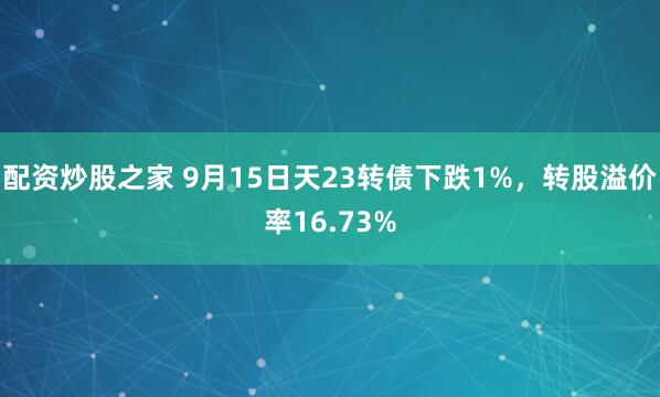配资炒股之家 9月15日天23转债下跌1%，转股溢价率16.73%