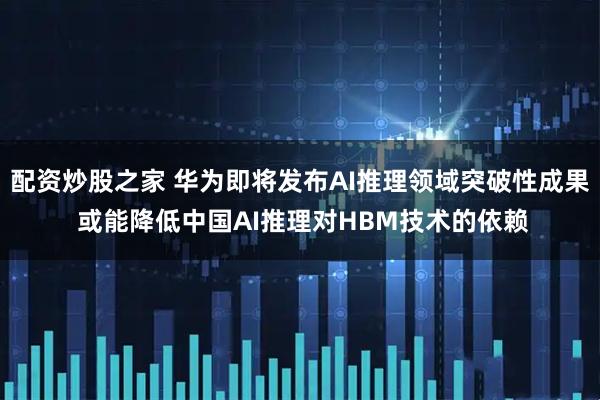配资炒股之家 华为即将发布AI推理领域突破性成果 或能降低中国AI推理对HBM技术的依赖