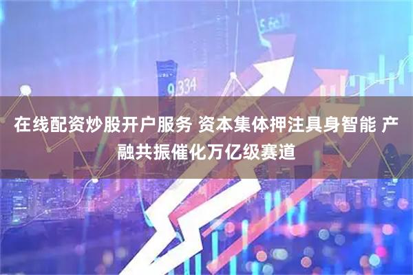 在线配资炒股开户服务 资本集体押注具身智能 产融共振催化万亿级赛道