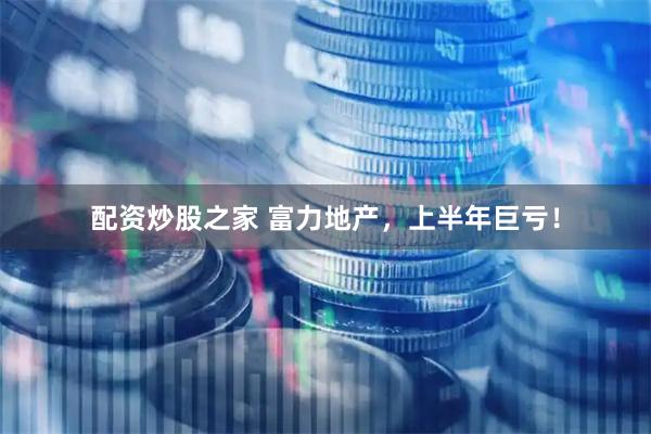 配资炒股之家 富力地产，上半年巨亏！