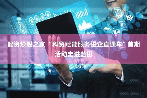 配资炒股之家 “科贸赋能服务进企直通车”首期活动走进盐田