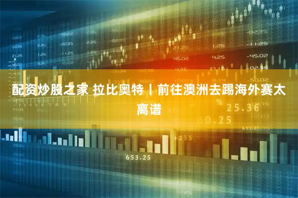 配资炒股之家 拉比奥特丨前往澳洲去踢海外赛太离谱