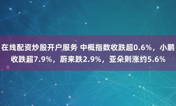 在线配资炒股开户服务 中概指数收跌超0.6%，小鹏收跌超7.9%，蔚来跌2.9%，亚朵则涨约5.6%