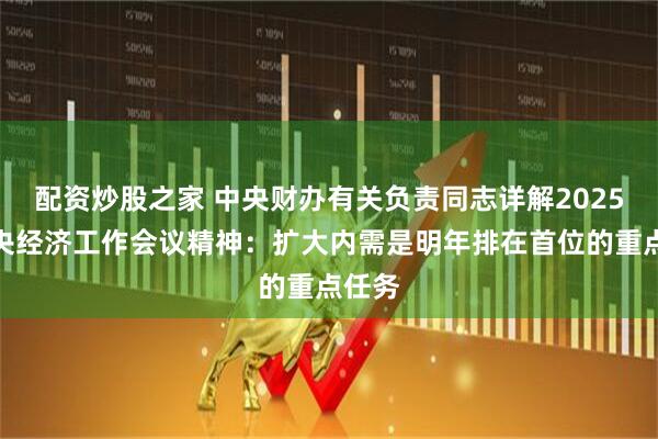 配资炒股之家 中央财办有关负责同志详解2025年中央经济工作会议精神:扩大内需是明年排在首位的重点任务