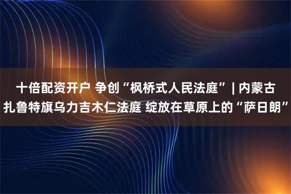 十倍配资开户 争创“枫桥式人民法庭” | 内蒙古扎鲁特旗乌力吉木仁法庭 绽放在草原上的“萨日朗”