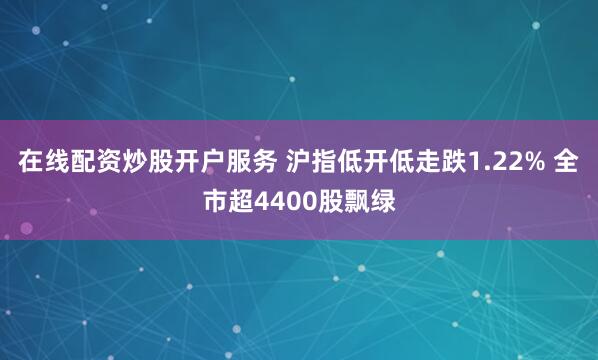 在线配资炒股开户服务 沪指低开低走跌1.22% 全市超4400股飘绿