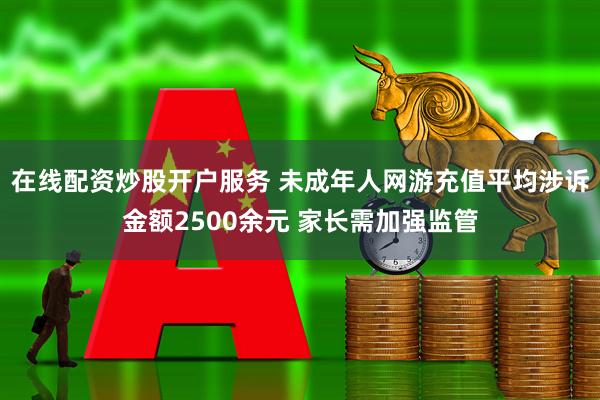 在线配资炒股开户服务 未成年人网游充值平均涉诉金额2500余元 家长需加强监管