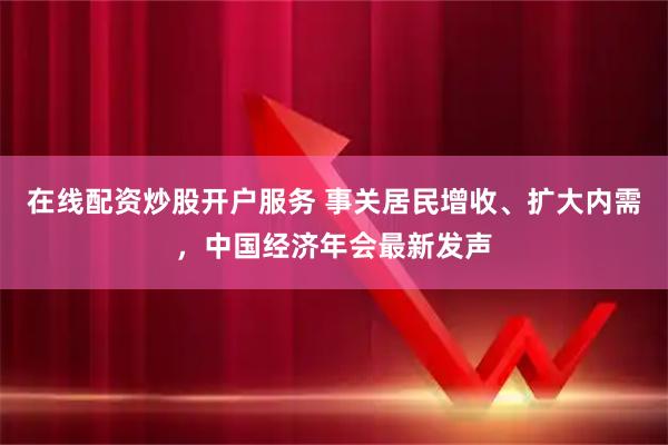 在线配资炒股开户服务 事关居民增收、扩大内需，中国经济年会最新发声