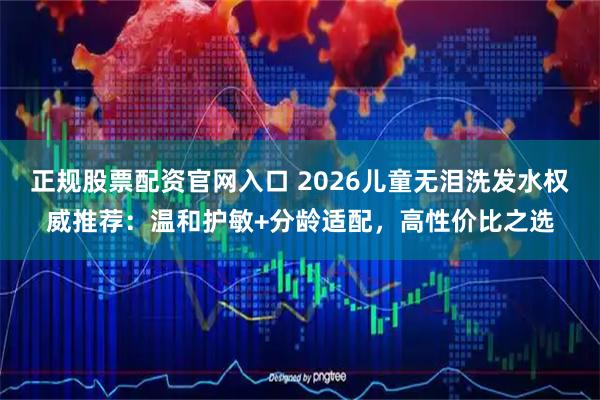 正规股票配资官网入口 2026儿童无泪洗发水权威推荐：温和护敏+分龄适配，高性价比之选