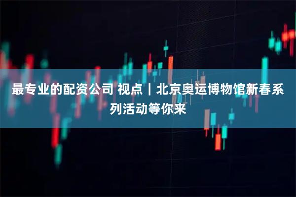 最专业的配资公司 视点｜北京奥运博物馆新春系列活动等你来