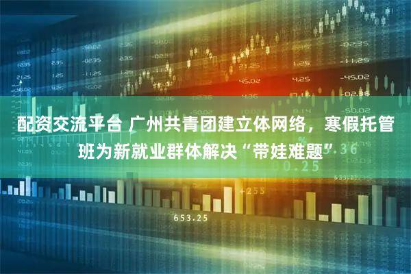 配资交流平台 广州共青团建立体网络，寒假托管班为新就业群体解决“带娃难题”
