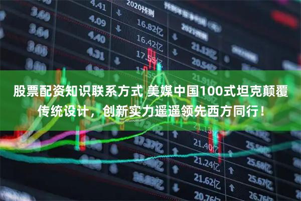 股票配资知识联系方式 美媒中国100式坦克颠覆传统设计，创新实力遥遥领先西方同行！