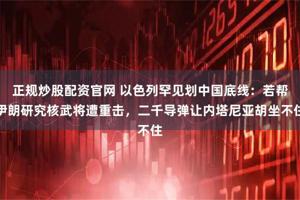 正规炒股配资官网 以色列罕见划中国底线：若帮伊朗研究核武将遭重击，二千导弹让内塔尼亚胡坐不住