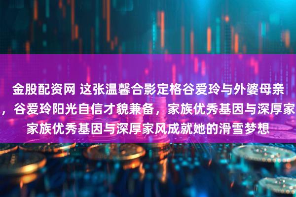 金股配资网 这张温馨合影定格谷爱玲与外婆母亲三代同堂的动人瞬间，谷爱玲阳光自信才貌兼备，家族优秀基因与深厚家风成就她的滑雪梦想