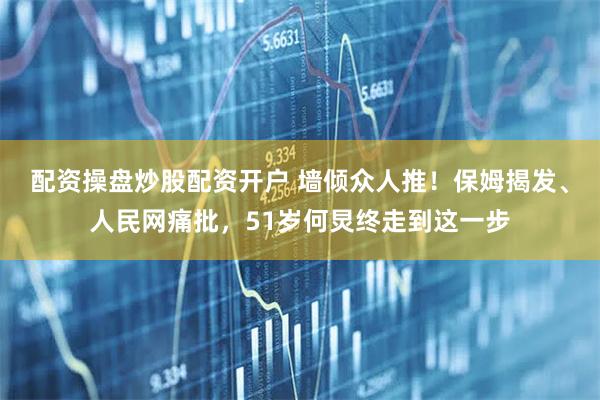 配资操盘炒股配资开户 墙倾众人推！保姆揭发、人民网痛批，51岁何炅终走到这一步