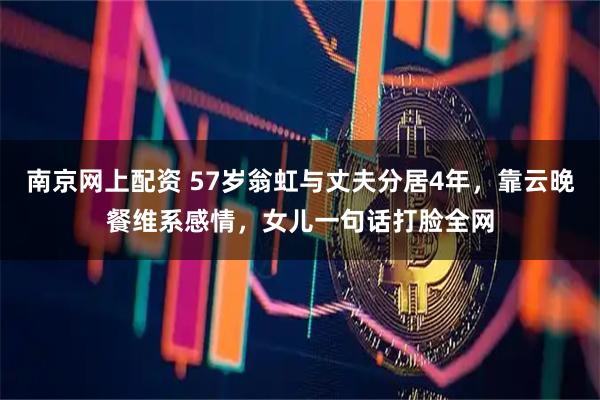 南京网上配资 57岁翁虹与丈夫分居4年，靠云晚餐维系感情，女儿一句话打脸全网