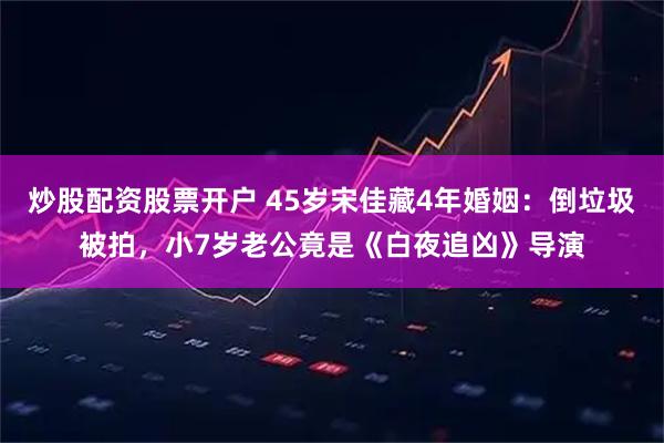 炒股配资股票开户 45岁宋佳藏4年婚姻:倒垃圾被拍,小7岁老公竟是《白夜追凶》导演