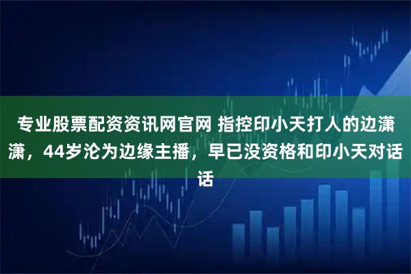 专业股票配资资讯网官网 指控印小天打人的边潇潇,44岁沦为边缘主播,早已没资格和印小天对话