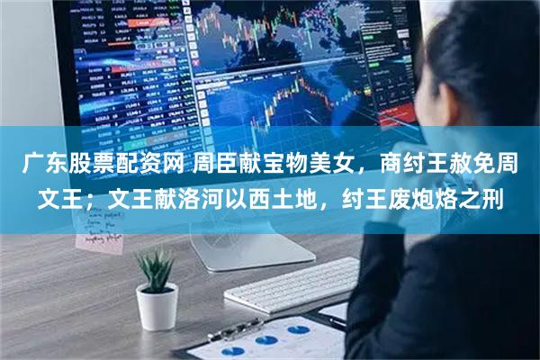 广东股票配资网 周臣献宝物美女,商纣王赦免周文王;文王献洛河以西土地,纣王废炮烙之刑