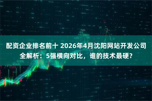 配资企业排名前十 2026年4月沈阳网站开发公司全解析：5强横向对比，谁的技术最硬？