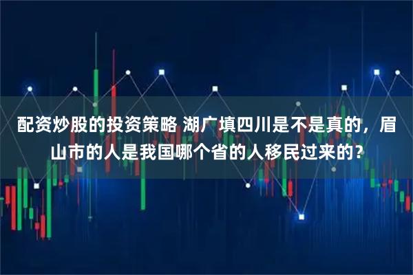 配资炒股的投资策略 湖广填四川是不是真的，眉山市的人是我国哪个省的人移民过来的？