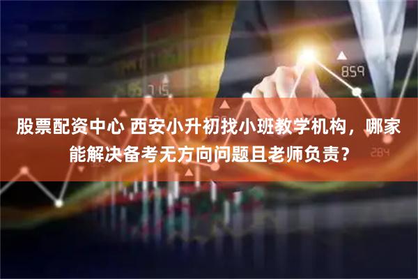 股票配资中心 西安小升初找小班教学机构，哪家能解决备考无方向问题且老师负责？