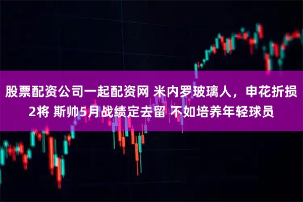 股票配资公司一起配资网 米内罗玻璃人，申花折损2将 斯帅5月战绩定去留 不如培养年轻球员