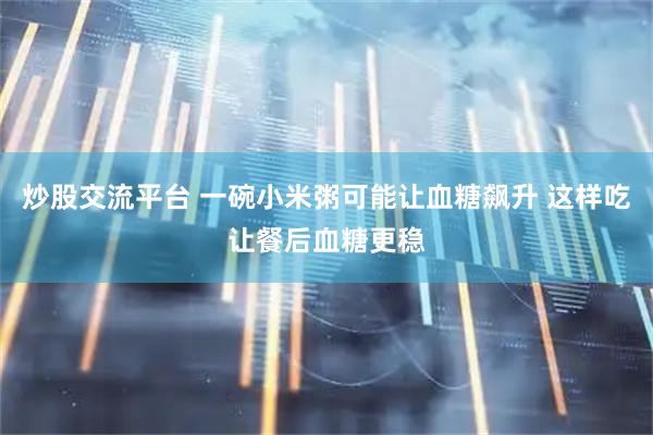 炒股交流平台 一碗小米粥可能让血糖飙升 这样吃让餐后血糖更稳