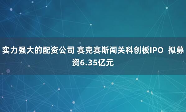 实力强大的配资公司 赛克赛斯闯关科创板IPO  拟募资6.35亿元
