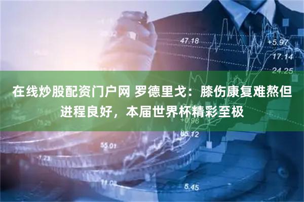 在线炒股配资门户网 罗德里戈：膝伤康复难熬但进程良好，本届世界杯精彩至极