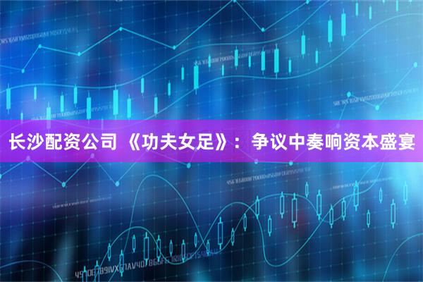 长沙配资公司 《功夫女足》：争议中奏响资本盛宴