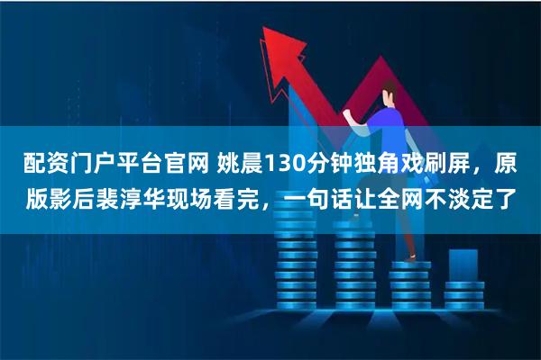 配资门户平台官网 姚晨130分钟独角戏刷屏，原版影后裴淳华现场看完，一句话让全网不淡定了