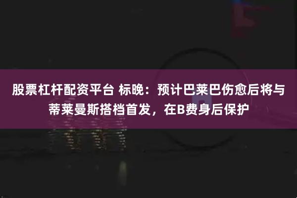 股票杠杆配资平台 标晚：预计巴莱巴伤愈后将与蒂莱曼斯搭档首发，在B费身后保护